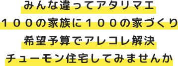 みんな違ってアタリマエ １００の家族に１００の家づくり 希望予算でアレコレ解決 チューモン住宅してみませんか