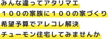 みんな違ってアタリマエ １００の家族に１００の家づくり 希望予算でアレコレ解決 チューモン住宅してみませんか
